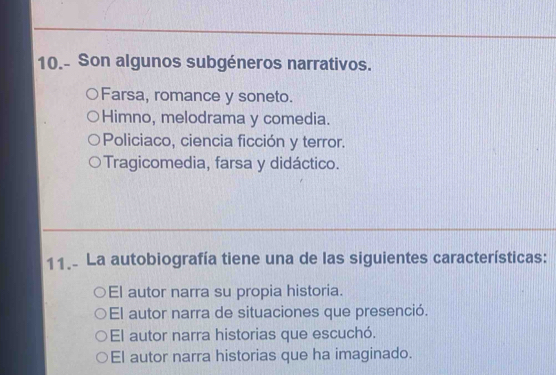 10.- Son algunos subgéneros narrativos.
Farsa, romance y soneto.
Himno, melodrama y comedia.
Policiaco, ciencia ficción y terror.
Tragicomedia, farsa y didáctico.
11. La autobiografía tiene una de las siguientes características:
El autor narra su propia historia.
El autor narra de situaciones que presenció.
El autor narra historias que escuchó.
El autor narra historias que ha imaginado.