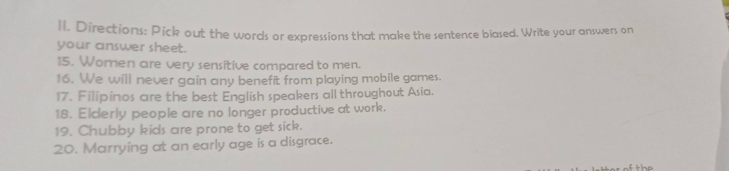 Directions: Pick out the words or expressions that make the sentence biased. Write your answers on 
your answer sheet. 
15. Women are very sensitive compared to men. 
16. We will never gain any benefit from playing mobile games. 
17. Filipinos are the best English speakers all throughout Asia. 
18. Elderly people are no longer productive at work. 
19. Chubby kids are prone to get sick. 
20. Marrying at an early age is a disgrace. 
the