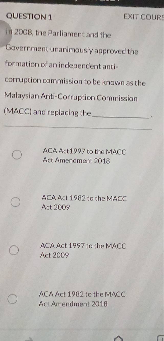 EXIT COURS
In 2008, the Parliament and the
Government unanimously approved the
formation of an independent anti-
corruption commission to be known as the
Malaysian Anti-Corruption Commission
(MACC) and replacing the_
.
_
ACA Act1997 to the MACC
Act Amendment 2018
ACA Act 1982 to the MACC
Act 2009
ACA Act 1997 to the MACC
Act 2009
ACA Act 1982 to the MACC
Act Amendment 2018