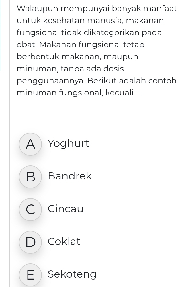 Walaupun mempunyai banyak manfaat
untuk kesehatan manusia, makanan
fungsional tidak dikategorikan pada
obat. Makanan fungsional tetap
berbentuk makanan, maupun
minuman, tanpa ada dosis
penggunaannya. Berikut adalah contoh
minuman fungsional, kecuali .....
A Yoghurt
B Bandrek
C Cincau
D Coklat
E Sekoteng