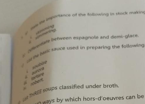 the importance of the following in stock makin 
simmering. imming 
8 Dnwentiate between espagnole and demi-glace. 
0 l at the basic sauce used in preparing the following 
soubise 
robert. tartare aurora 
Ls THREE soups classified under broth. 
ways by which hors-d'oeuvres can be