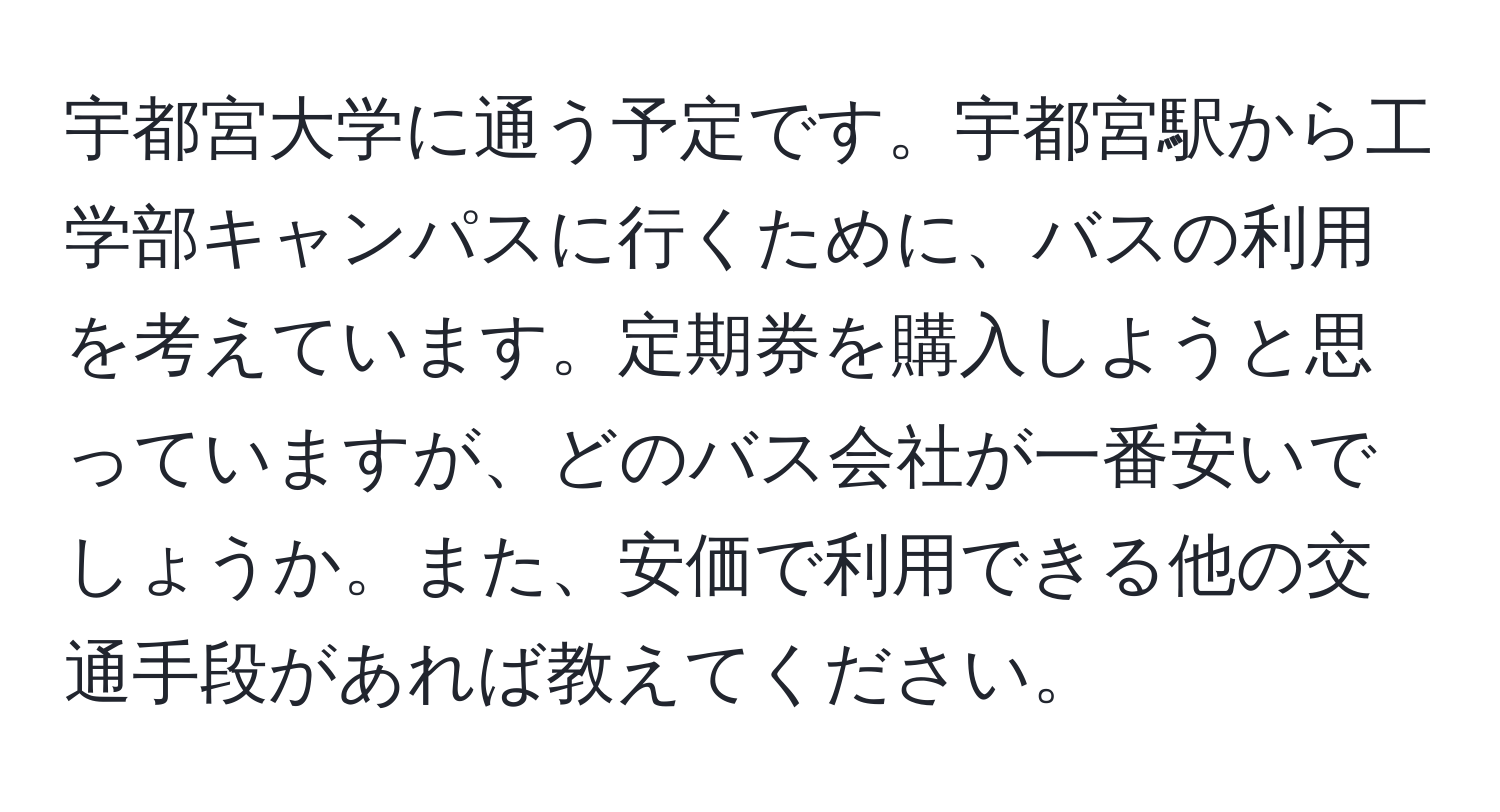 宇都宮大学に通う予定です。宇都宮駅から工学部キャンパスに行くために、バスの利用を考えています。定期券を購入しようと思っていますが、どのバス会社が一番安いでしょうか。また、安価で利用できる他の交通手段があれば教えてください。