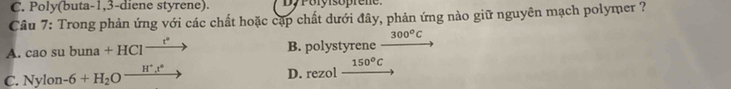 C. Poly(buta-1,3-diene styrene). DyPolyisoprene.
Câu 7: Trong phản ứng với các chất hoặc cặp chất dưới đây, phản ứng nào giữ nguyên mạch polymer ?
^circ  300^oC
A. cao su buna+HCl^(_ t^circ) B. polystyrene
C. Nylon -6+H_2O^(_ H^+),t° D. rezol 150^oC