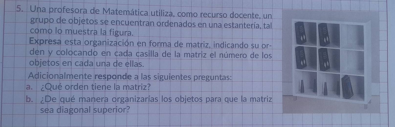 Una profesora de Matemática utiliza, como recurso docente, un 
grupo de objetos se encuentran ordenados en una estantería, tal 
como lo muestra la figura. 
4 
Expresa esta organización en forma de matriz, indicando su or- 
den y colocando en cada casilla de la matriz el número de los 
objetos en cada una de ellas. a 
Adicionalmente responde a las siguientes preguntas: 
a. ¿Qué orden tiene la matriz? 
b. ¿De qué manera organizarías los objetos para que la matriz 
sea diagonal superior?