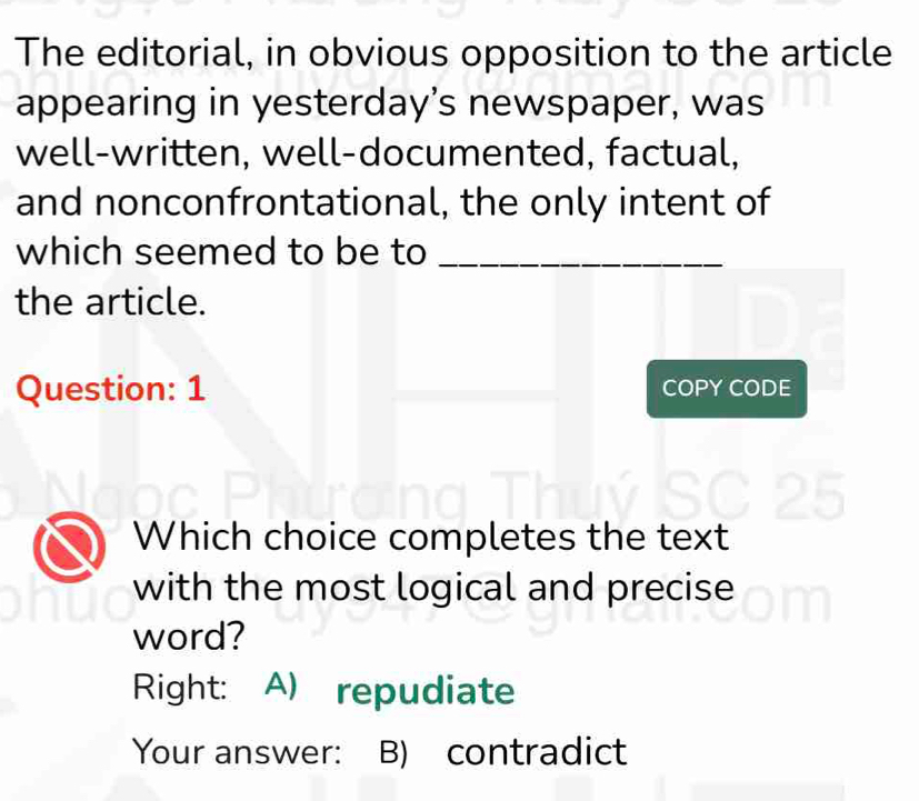 The editorial, in obvious opposition to the article
appearing in yesterday’s newspaper, was
well-written, well-documented, factual,
and nonconfrontational, the only intent of
which seemed to be to_
the article.
Question: 1 COPY CODE
Which choice completes the text
with the most logical and precise
word?
Right: A) repudiate
Your answer: B) contradict