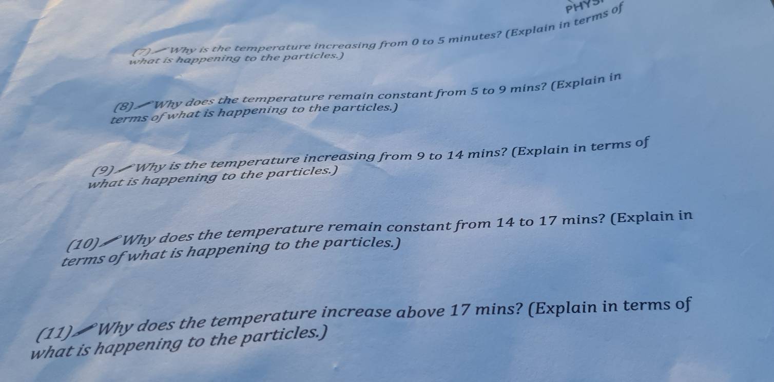 Why is the temperature increasing from 0 to 5 minutes? (Explain in terms of PHYS 
what is happening to the particles.) 
(8) Why does the temperature remain constant from 5 to 9 mins? (Explain in 
terms of what is happening to the particles.) 
(9) Why is the temperature increasing from 9 to 14 mins? (Explain in terms of 
what is happening to the particles.) 
(10) ₹Why does the temperature remain constant from 14 to 17 mins? (Explain in 
terms of what is happening to the particles.) 
(11) ₹ Why does the temperature increase above 17 mins? (Explain in terms of 
what is happening to the particles.)