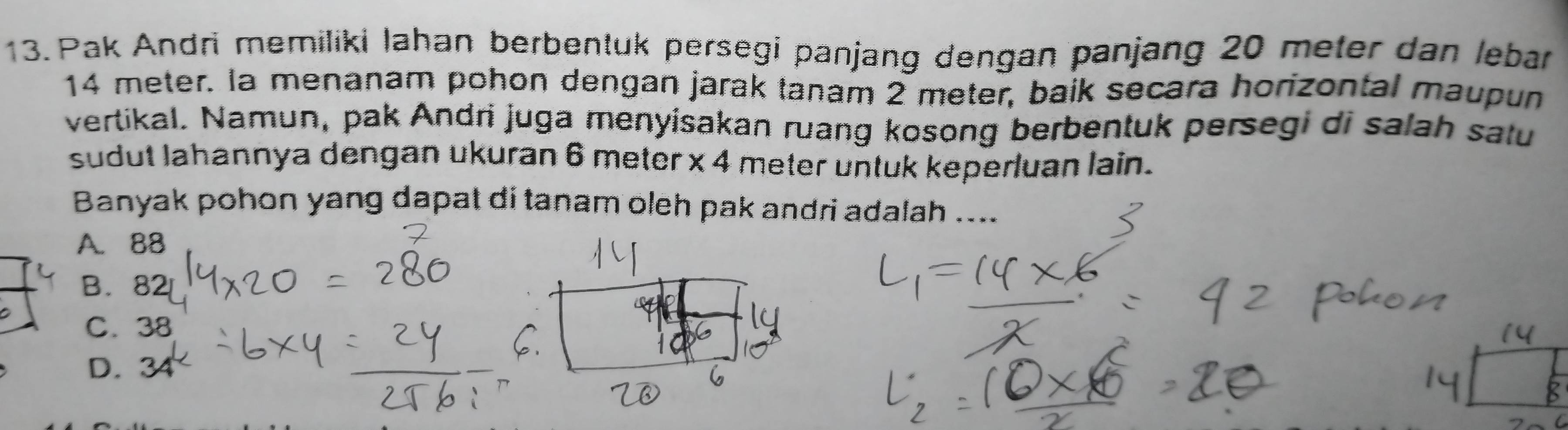 Pak Andri memiliki Iahan berbentuk persegi panjang dengan panjang 20 meter dan lebar
14 meter. la menanam pohon dengan jarak tanam 2 meter, baik secara horizontal maupun
vertikal. Namun, pak Andri juga menyisakan ruang kosong berbentuk persegi di salah satu
sudut lahannya dengan ukuran 6 meter x 4 meter untuk keperluan lain.
Banyak pohon yang dapat di tanam oleh pak andri adalah ....
A. 88
B. 82
C. 38
D. 3