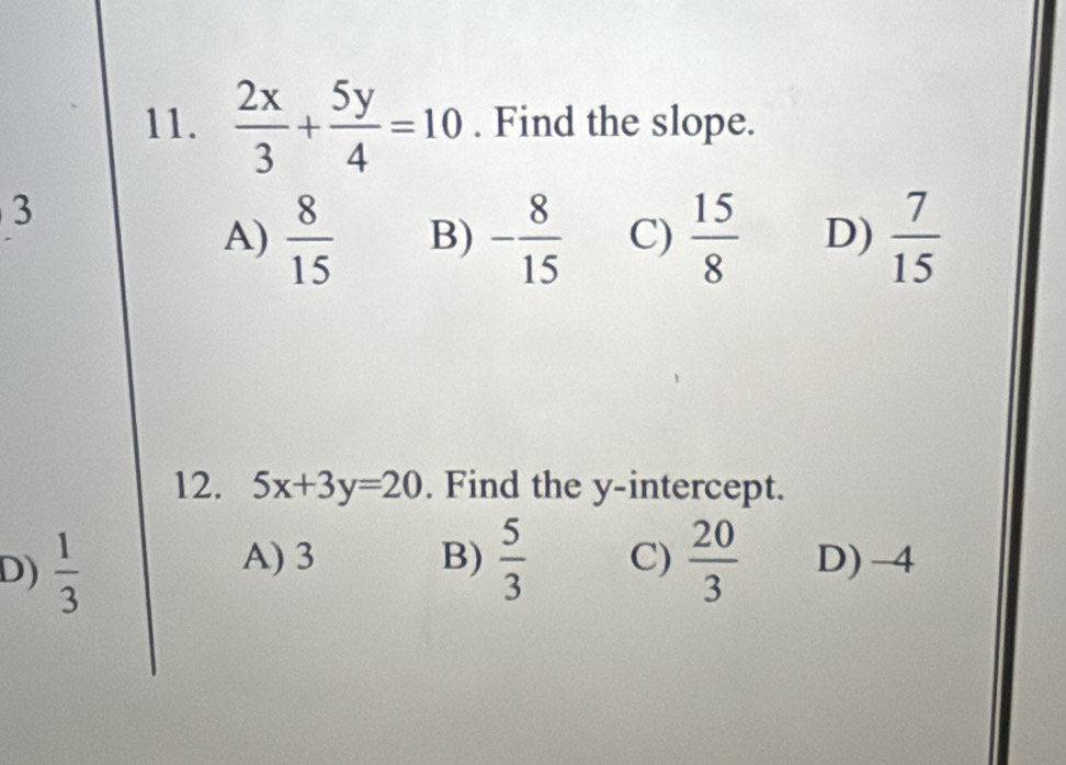  2x/3 + 5y/4 =10. Find the slope.
3
A)  8/15  B) - 8/15  C)  15/8  D)  7/15 
12. 5x+3y=20. Find the y-intercept.
A) 3 B)  5/3  C)
D)  1/3   20/3  D) -4