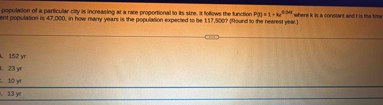 population of a particular city is increasing at a rate proportional to its size. It follows the function P(t)=1+ke^(0.04t) where k is a constant and t is the time
ent population is 47,000, in how many years is the population expected to be 117,500? (Round to the nearest year.). 152 yr . 23 yr . 10 yr . 13 yr