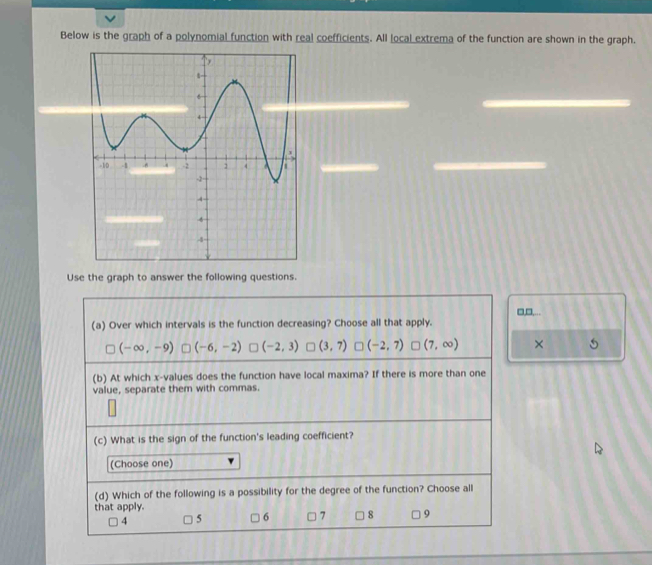 Below is the graph of a polynomial function with real coefficients. All local extrema of the function are shown in the graph.
Use the graph to answer the following questions.
□,□,...
(a) Over which intervals is the function decreasing? Choose all that apply.
(-∈fty ,-9) (-6,-2) (-2,3) (3,7) (-2,7) □ (7,∈fty ) ×
(b) At which x -values does the function have local maxima? If there is more than one
value, separate them with commas.
(c) What is the sign of the function's leading coefficient?
(Choose one)
(d) Which of the following is a possibility for the degree of the function? Choose all
that apply.
4 5 6 7 8 9