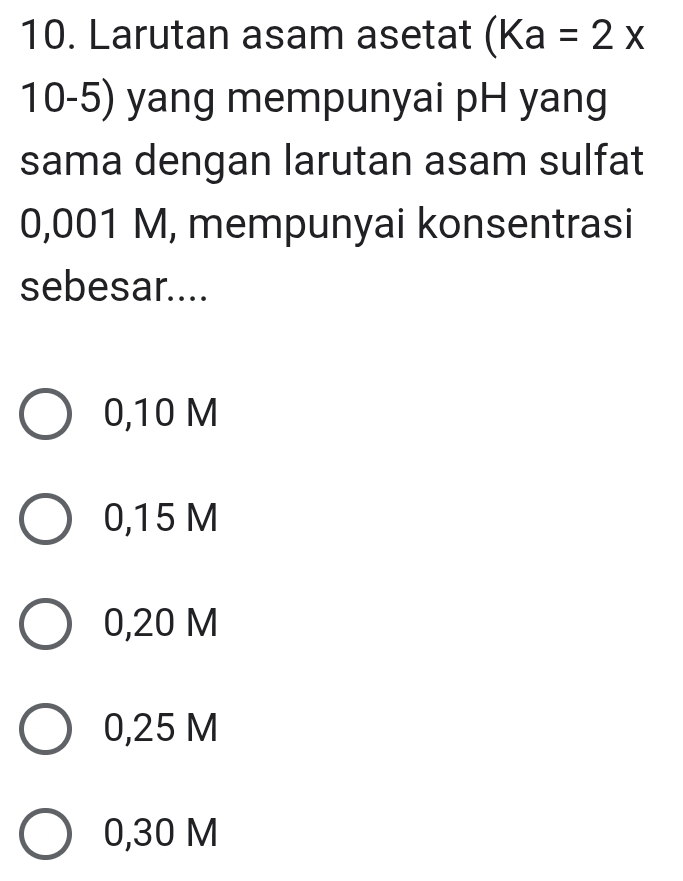 Larutan asam asetat (Ka=2x
10-5) yang mempunyai pH yang
sama dengan larutan asam sulfat
0,001 M, mempunyai konsentrasi
sebesar....
0,10 M
0,15 M
0,20 M
0,25 M
0,30 M