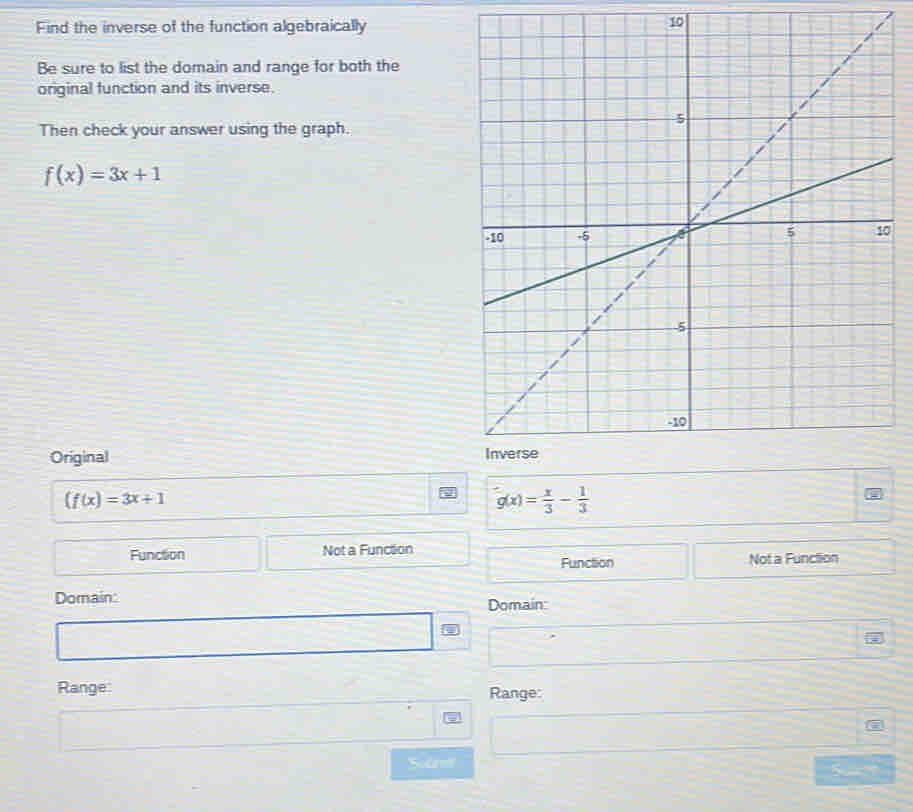 Find the inverse of the function algebraically
10
Be sure to list the domain and range for both the
original function and its inverse.
Then check your answer using the graph.
f(x)=3x+1
0
Original
(f(x)=3x+1
g(x)= x/3 - 1/3 
Function Not a Function
Function Not a Function
Domain:
Domain:
Range: Range:
Sodam