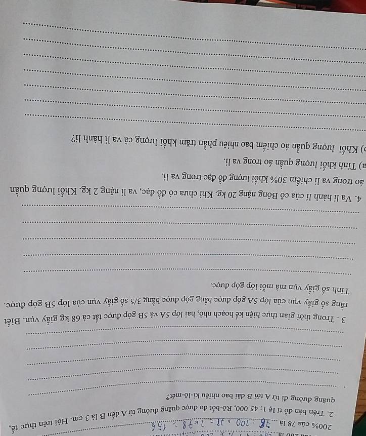 200% của 78 là 
__ 
2. Trên bản đồ tỉ lệ 1:45 000, Rô-bốt đo được quãng đường từ A đến B là 3 cm. Hỏi trên thực tế, 
_quãng đường đi từ A tới B dài bao nhiêu ki-lô-mét? 
_ 
_ 
_ 
_ 
3 . Trong thời gian thực hiện kế hoạch nhỏ, hai lớp 5A và 5B góp được tất cả 68 kg giấy vụn. Biết 
rằng số giấy vụn của lớp 5A góp được bằng góp được bằng 3/5 số giấy vụn của lớp 5B góp được. 
Tính số giấy vụn mà mỗi lớp góp được. 
_ 
_ 
_ 
_ 
_ 
4. Va li hành lí của cô Bông nặng 20 kg. Khi chưa có đồ đạc, va li nặng 2 kg. Khối lượng quần 
áo trong va li chiếm 30% khối lượng đồ đạc trong va li. 
a) Tính khối lượng quần áo trong va li. 
_ 
) Khối lượng quần áo chiếm bao nhiêu phần trăm khối lượng cả va li hành lí? 
_ 
_ 
_ 
_ 
_ 
_
