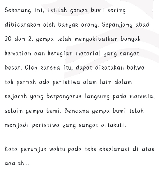 Sekarang ini, istilah gempa bumi sering 
dibicarakan oleh banyak orang. Sepanjang abad
20 dan 2, gempa telah mengakibatkan banyak 
kematian dan kerugian material yang sangat 
besar. Oleh karena itu, dapat dikatakan bahwa 
tak pernah ada peristiwa alam lain dalam 
sejarah yang berpengaruh langsung pada manusia, 
selain gempa bumi. Bencana gempa bumi telah 
menjadi peristiwa yang sangat ditakuti. 
Kata penunjuk waktu pada teks eksplanasi di atas 
adalah...