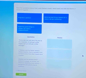 Road the qovtations torow from Lous Sachar's nuse. Match each one with the theme n 
leeson it Muryges 
Phogrese is gradual reeson can te comfarting. Belleving bat tings happen for a 
Papposltmart haupen can wad to Experting good things no 
Quetation Thama 
the esoultarn. It will get a Me Every Hay you witl carry the 2ng lợ 
stionge!." dogger; But you will get a itllm 
== much every Ome their hapes were aways bopeful, than it mouldort hurt it Skateey and too father werers 
Scemay and to parants duar 
hut god to m ae to same -ienwue ayming wot arong - hoheve in curses, of corie, put 
— 
t l 
“