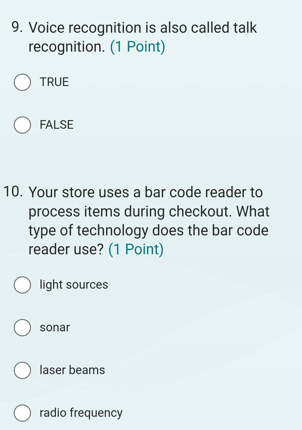 Voice recognition is also called talk
recognition. (1 Point)
TRUE
FALSE
10. Your store uses a bar code reader to
process items during checkout. What
type of technology does the bar code
reader use? (1 Point)
light sources
sonar
laser beams
radio frequency