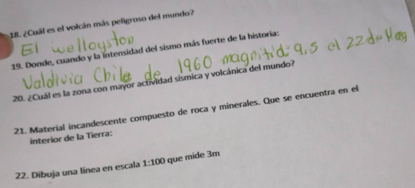 ¿Cuál es el volcán más peligroso del mundo? 
19. Donde, cuando y la intensidad del sismo más fuerte de la historia: 
20. ¿Cuál es la zona con mayor actividad sísmica y volcánica del mundo? 
21. Material incandescente compuesto de roca y minerales. Que se encuentra en el 
interior de la Tierra: 
22. Dibuja una línea en escala 1:100 que mide 3m