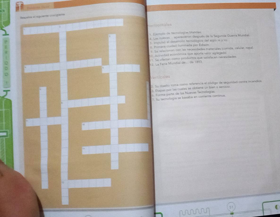 orizontales 
1. Ejemplo de tecnologías blandas. 
. Las nuevas. ... aparecieron después de la Segunda Guerra Mundial 
2 
E5. Impulsó el desarrolio tecnológico del siglo xx y xx 
8. Primera ciudad iluminada por Edison 
. Se relacionan con las necesidades materiales (comida, celular, ropal) 
p . ctividad económica que aporta valor agregado. 
Se ofertan como productos que satisfacen necesidades 
2. La Fería Mündial de... de 1893
Verticales 
2. Su diseiño toma como referencia el código de seguridad contra incendios. 
3. Etapas por las cuales se obtiene un bien o servicio. 
6. Forma parte de las Nuevas Tecnologías. 
7. Su tecnología se basaba en corriente contínua. 
51