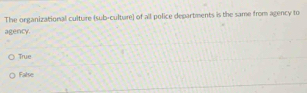 The organizational culture (sub-culture) of all police departments is the same from agency to
agency.
True
False