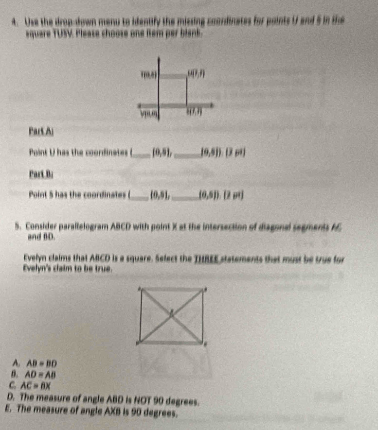 Use the drop-down menu to identify the missing coardinates for paints U and 5 in the
square TUSV. Please choose one flem per blank.
f(0,0) overline U(?,?)
(18,0)
Part Ai
Point U has the coordinates (_ (0,5), _ (0,8)) (3)
Part B;
Point 5 has the coordinates (_ (0,5), _ (0,5)) [2 m]
5. Consider parallelogram ABCD with point X at the intersection of diagonal segments AC
and BD.
Evelyn claims that ABCD is a square. Select the THREE statements that must be true for
Evelyn's claim to be true.
A, AB=BD
B. AD=AB
C. AC=BX
D. The measure of angle ABD is NOT 90 degrees.
E. The measure of angle AXB is 90 degrees.