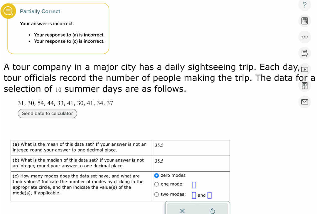 ? 
I Partially Correct 
Your answer is incorrect. 
Your response to (a) is incorrect. 
Your response to (c) is incorrect. 
A tour company in a major city has a daily sightseeing trip. Each day, 
tour officials record the number of people making the trip. The data for a 
selection of 10 summer days are as follows.
31, 30, 54, 44, 33, 41, 30, 41, 34, 37
Send data to calculator 
×