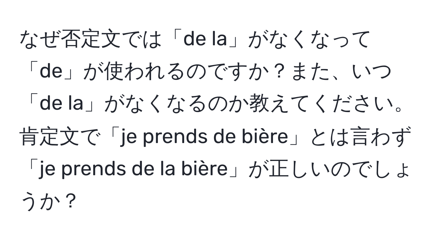 なぜ否定文では「de la」がなくなって「de」が使われるのですか？また、いつ「de la」がなくなるのか教えてください。肯定文で「je prends de bière」とは言わず「je prends de la bière」が正しいのでしょうか？