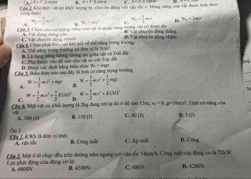 A. A=FScos alpha B. A=FS sin a C. A=r2 tan ở
Câu 2, Khi một vật có khổi lượng m, chuyển động với vận tốc v. Động năng của vật được tính theo D. A=x-
công thức:
A. W_n= 1/2 ms^2 B. W_n=mx^2 C. W_A= 1/2 mv D. W_B=2mx
Câu J, Chọn câu sai:Động năng của vật là dạng năng lượng vật có được do B. Vật chuyên động thắng
C. Vật chuyên động nhanh A. Vật đang đứng yên D. Vật chuyển động chậm
Câu 4, Chọn phát biểu sa/ khi nói về thể năng trọng trường:
A. Thể năng trọng trường có đơn vị là N/m^2.
B. Là dạng năng lượng tương tác giữa vật và Trái đất
C. Phụ thuộc vào độ cao của vật so với Trái đất
D. Được xác định bằng biểu thức W_t=mgz
Câu 5, Biểu thức nào sau đây là tính cơ năng trọng trường
A. W= 1/2 mv^2+mgz B. W= 1/2 mv^2+ 1/2 mgz
C. W= 1/2 mv^2+ 1/2 K(△ l)^2 D. W= 1/2 mv^2+K(△ l)^2 lu
Câu 6. Một vật có khối lượng là 2kg đang rơi tự do ở độ cao 15m, v_0=0,g=10m/s^2. Tính cơ năng của
vật B. 150 (J) C. 40 (J) D. 3(J)
A. 300 (J)
Ôn 3
Câu I. KWh là đơn vị tính: D. Công
A. vận tốc B. Công suất C. Áp suất
Câu 2, Một ô tô chạy đều trên đường nằm ngang với vận tốc 54km/h. Công suất của động cơ là 72kW.
Lực phát động của động cơ là: D. 4200N
A. 4800N B. 4500N C. 480N