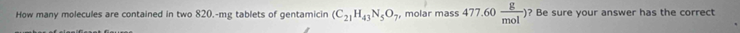 How many molecules are contained in two 820.-mg tablets of gentamicin (C_21H_43N_5O_7 , molar mass 477.60 g/mol ) ? Be sure your answer has the correct