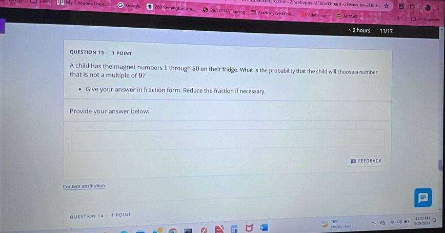 board.com-2Fwebapps-2Fblackboard-2Fexecute=2Fblti_ 
P My T Mobile Login... Google 280 Remington Am. 9tut CCNA Training Academy credit car.. Adobe sign in ADPAAS 

~ 2 hours 11/17 
QUESTION 13 · 1 POINT 
A child has the magnet numbers 1 through 50 on their fridge. What is the probability that the child will choose a number 
that is not a multiple of 9? 
Give your answer in fraction form. Reduce the fraction if necessary. 
Provide your answer below: 
| FE E D B A C K 
Content attribution 
QUESTION 4· 1 POINT 
75°F 1 

Mostly clear