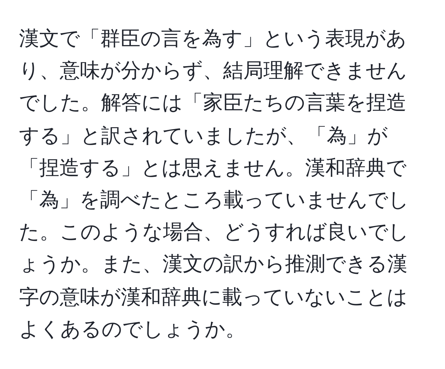 漢文で「群臣の言を為す」という表現があり、意味が分からず、結局理解できませんでした。解答には「家臣たちの言葉を捏造する」と訳されていましたが、「為」が「捏造する」とは思えません。漢和辞典で「為」を調べたところ載っていませんでした。このような場合、どうすれば良いでしょうか。また、漢文の訳から推測できる漢字の意味が漢和辞典に載っていないことはよくあるのでしょうか。