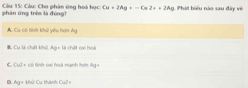 Cho phản ứng hoá học: Cu+2Ag+to Cu2++2Ag. Phát biểu nào sau đây về
phản ứng trên là đúng?
A. Cu có tính khử yếu hơn Ag
B. Cu là chất khử, Ag+la chất oxi hoá
C. Cu2+ có tính oxi hoá mạnh hơn Ag+
D. Ag+ khif Cu thành Cu2+