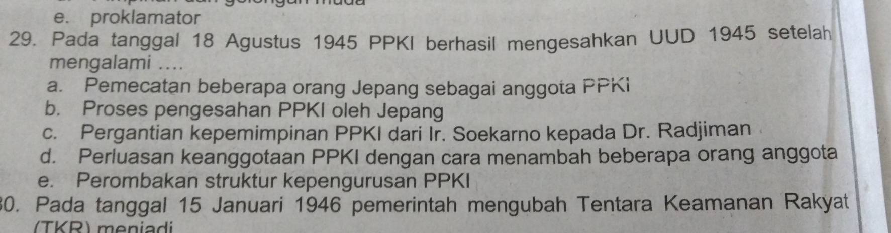 e. proklamator
29. Pada tanggal 18 Agustus 1945 PPKI berhasil mengesahkan UUD 1945 setelah
mengalami ....
a. Pemecatan beberapa orang Jepang sebagai anggota PPKi
b. Proses pengesahan PPKI oleh Jepang
c. Pergantian kepemimpinan PPKI dari Ir. Soekarno kepada Dr. Radjiman
d. Perluasan keanggotaan PPKI dengan cara menambah beberapa orang anggota
e. Perombakan struktur kepengurusan PPKI
30. Pada tanggal 15 Januari 1946 pemerintah mengubah Tentara Keamanan Rakyat
TKR) meniadi