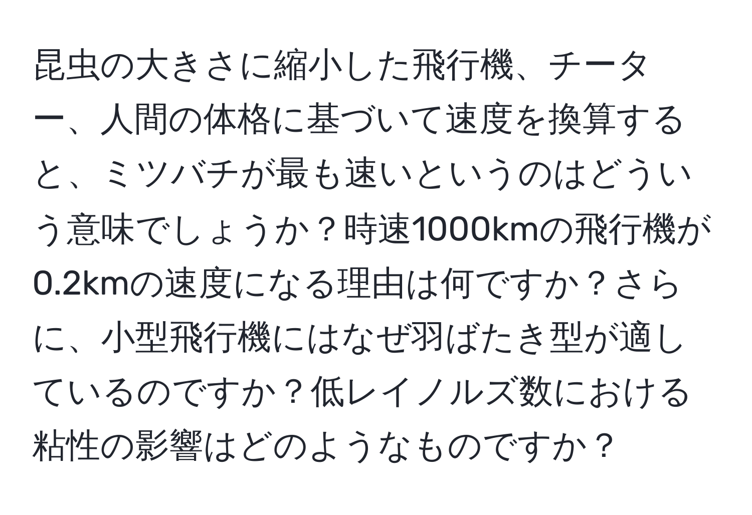 昆虫の大きさに縮小した飛行機、チーター、人間の体格に基づいて速度を換算すると、ミツバチが最も速いというのはどういう意味でしょうか？時速1000kmの飛行機が0.2kmの速度になる理由は何ですか？さらに、小型飛行機にはなぜ羽ばたき型が適しているのですか？低レイノルズ数における粘性の影響はどのようなものですか？