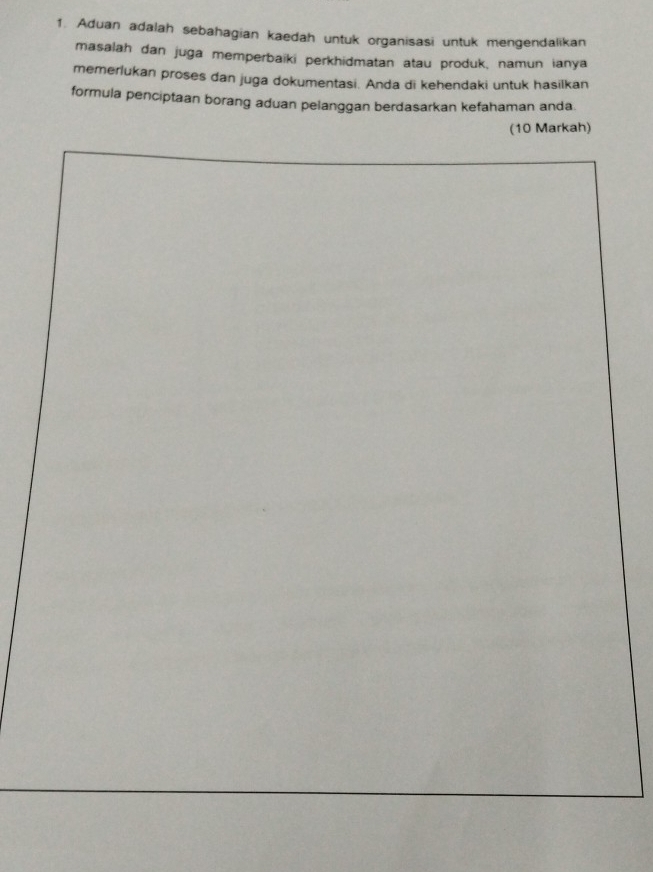 Aduan adalah sebahagian kaedah untuk organisasi untuk mengendalikan 
masalah dan juga memperbaïki perkhidmatan atau produk, namun ianya 
memerlukan proses dan juga dokumentasi. Anda di kehendaki untuk hasilkan 
formula penciptaan borang aduan pelanggan berdasarkan kefahaman anda 
(10 Markah)