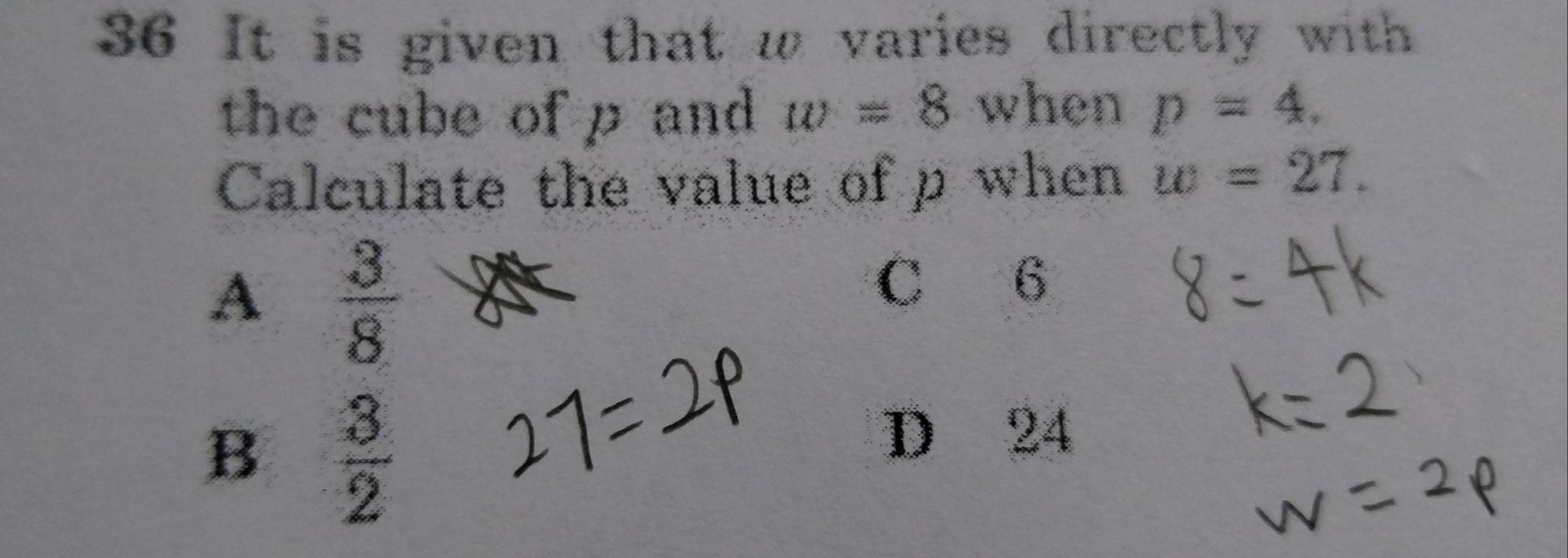 It is given that w varies directly with
the cube of p and w=8 when p=4. 
Calculate the value of p when w=27.
A  3/8 
C 6
B  3/2 
D 24