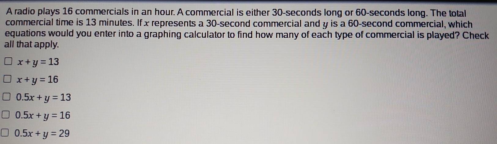 A radio plays 16 commercials in an hour. A commercial is either 30-seconds long or 60-seconds long. The total
commercial time is 13 minutes. If x represents a 30-second commercial and y is a 60-second commercial, which
equations would you enter into a graphing calculator to find how many of each type of commercial is played? Check
all that apply.
x+y=13
x+y=16
0.5x+y=13
0.5x+y=16
0.5x+y=29