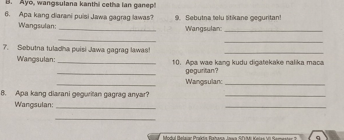 Ayo, wangsulana kanthi cetha lan ganep! 
6. Apa kang diarani puisi Jawa gagrag lawas? 9. Sebutna telu titikane geguritan! 
Wangsulan: _Wangsulan:_ 
_ 
_ 
7. Sebutna tuladha puisi Jawa gagrag lawas!_ 
Wangsulan:_ 
10. Apa wae kang kudu digatekake nalika maca 
_geguritan? 
_Wangsulan:_ 
8. Apa kang diarani geguritan gagrag anyar?_ 
Wangsulan:_ 
_ 
_ 
Modul Belajar Praktis Bahasa Jawa SD/MI Kelas VI Semester 2 q