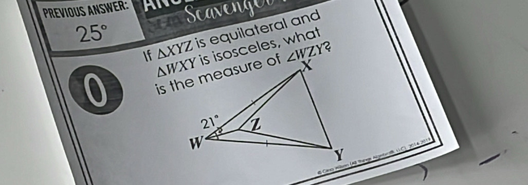 PREVIOUS ANSWER: AN Scavenged
25°
△ XYZ is equilateral and
If is isosceles, what
0
∠ WZY 2
'    2014-291