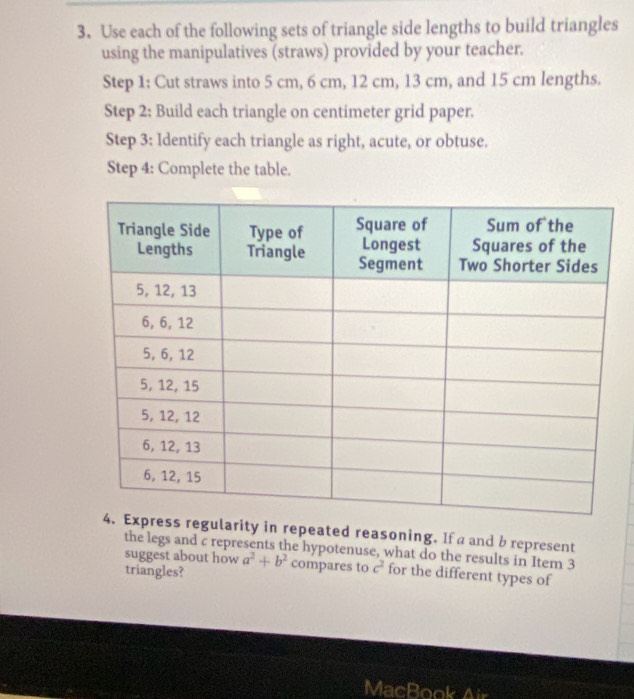 Use each of the following sets of triangle side lengths to build triangles 
using the manipulatives (straws) provided by your teacher. 
Step 1: Cut straws into 5 cm, 6 cm, 12 cm, 13 cm, and 15 cm lengths. 
Step 2: Build each triangle on centimeter grid paper. 
Step 3: Identify each triangle as right, acute, or obtuse. 
Step 4: Complete the table. 
gularity in repeated reasoning. If a and b represent 
the legs and c represents the hypotenuse, what do the results in Item 3
suggest about how a^2+b^2 compares to c^2 for the different types of 
triangles? 
MacBook Air