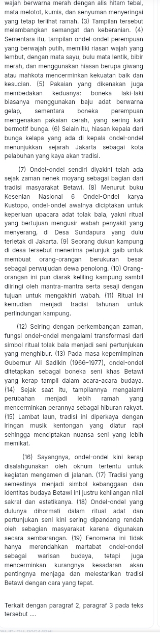 wajah berwarna merah dengan alis hitam tebal,
mata melotot, kumis, dan senyuman menyeringal
yang tetap terlihat ramah. (3) Tampilan tersebut
melambangkan semangat dan keberanian. (4)
Sementara itu, tampilan ondel-ondel perempuan
yang berwajah putih, memiliki riasan wajah yang
lembut, dengan mata sayu, bulu mata lentik, bibir
merah, dan menggunakan hiasan berupa giwang
atau mahkota mencerminkan kekuatan baik dar
kesucian. (5) Pakaian yang dikenakan juga
membedakan keduanya: boneka laki-laki
biasanya menggunakan baju adat berwarna
gelap, sementara boneka perempuan
mengenakan pakaian cerah, yang sering kali
bermotif bunga. (6) Selain itu, hiasan kepala dari
bunga kelapa yang ada di kepala ondel-ondel
menunjukkan sejarah Jakarta sebagai kota
pelabuhan yang kaya akan tradisi.
(7) Ondel-ondel sendiri diyakini telah ada
sejak zaman nenek moyang sebagai bagian dari
tradisi masyarakat Betawi. (8) Menurut buku
Kesenian Nasional 6 Ondel-Ondel karya
Kustopo, ondel-ondel awalnya diciptakan untuk
keperluan upacara adat tolak bala, yakni ritua
yang bertujuan mengusir wabah penyakit yang
menyerang, di Desa Sundapura yang dulu
terletak di Jakarta. (9) Seorang dukun kampung
di desa tersebut menerima petunjuk gaib untuk
membuat orang-orangan berukuran besar
sebagai perwujudan dewa penolong. (10) Orang-
orangan ini pun diarak keliling kampung sambil
diiringi oleh mantra-mantra serta sesaji dengan
tujuan untuk mengakhiri wabah. (11) Ritual ini
kemudian menjadi tradisi tahunan untuk
perlindungan kampung.
(12) Seiring dengan perkembangan zaman
fungsi ondel-ondel mengalami transformasi dari
simbol ritual tolak bala menjadi seni pertunjukan
yang menghibur. (13) Pada masa kepemimpinar
Gubernur Ali Sadikin (1966-1977), ondel-onde
ditetapkan sebagai boneka seni khas Betawi
yang kerap tampil dalam acara-acara budaya.
(14) Sejak saat itu, tampilannya mengalam
perubahan menjadi lebih ramah yang
mencerminkan perannya sebagai hiburan rakyat.
(15) Lambat laun, tradisi ini diperkaya dengan
iringan musik kentongan yang diatur rapi
sehingga menciptakan nuansa seni yang lebih
memikat.
(16) Sayangnya, ondel-ondel kini kerap
disalahgunakan oleh oknum tertentu untuk
kegiatan mengamen di jalanan. (17) Tradisi yang
semestinya menjadi simbol kebanggaan dan
identitas budaya Betawi ini justru kehilangan nilai
sakral dan estetikanya. (18) Ondel-ondel yang
dulunya dihormati dalam ritual adat dan
pertunjukan seni kini sering dipandang rendah
oleh sebagian masyarakat karena digunakan
secara sembarangan. (19) Fenomena ini tidak
hanya merendahkan martabat ondel-ondel
sebagai warisan budaya, tetapi juga
mencerminkan kurangnya kesadaran akan
pentingnya menjaga dan melestarikan tradisi
Betawi dengan cara yang tepat.
Terkait dengan paragraf 2, paragraf 3 pada teks
tersebut ....