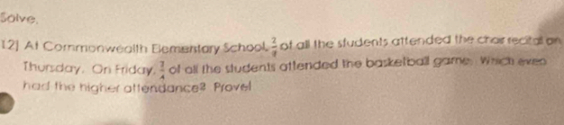 solve. 
12] At Commonwealth Elementary School.  2/a  of all the sfudents attended the chor recital on 
Thursday, On Friday  7/A  of all the students attended the basketball game. Which even 
had the higher attendance? Provel