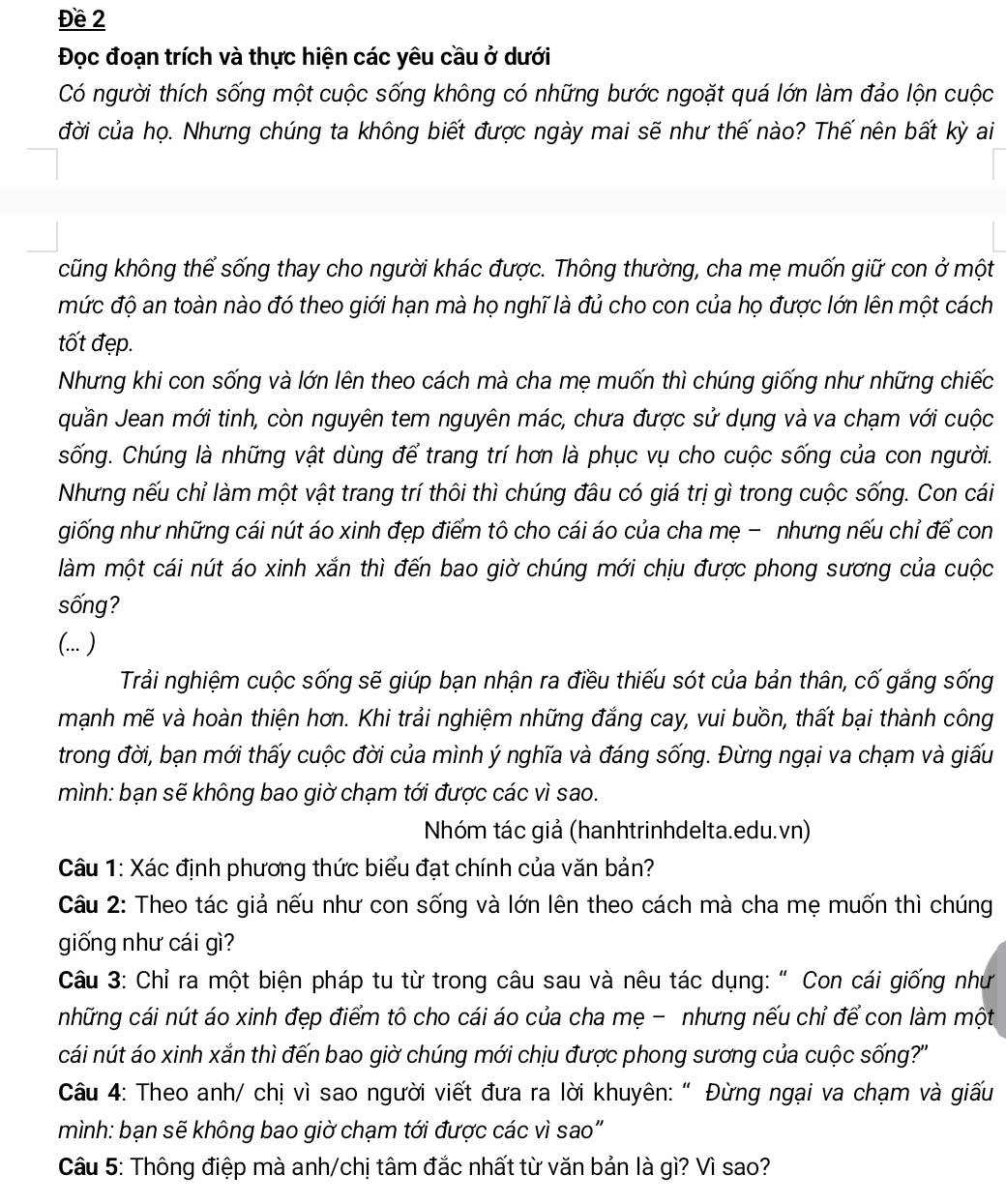 Đề 2
Đọc đoạn trích và thực hiện các yêu cầu ở dưới
Có người thích sống một cuộc sống không có những bước ngoặt quá lớn làm đảo lộn cuộc
đời của họ. Nhưng chúng ta không biết được ngày mai sẽ như thế nào? Thế nên bất kỳ ai
cũng không thể sống thay cho người khác được. Thông thường, cha mẹ muốn giữ con ở một
mức độ an toàn nào đó theo giới hạn mà họ nghĩ là đủ cho con của họ được lớn lên một cách
tốt đẹp.
Nhưng khi con sống và lớn lên theo cách mà cha mẹ muốn thì chúng giống như những chiếc
quần Jean mới tinh, còn nguyên tem nguyên mác, chưa được sử dụng và va chạm với cuộc
sống. Chúng là những vật dùng để trang trí hơn là phục vụ cho cuộc sống của con người.
Nhưng nếu chỉ làm một vật trang trí thôi thì chúng đâu có giá trị gì trong cuộc sống. Con cái
giống như những cái nút áo xinh đẹp điểm tô cho cái áo của cha mẹ - nhưng nếu chỉ để con
làm một cái nút áo xinh xắn thì đến bao giờ chúng mới chịu được phong sương của cuộc
sống?
(... )
Trải nghiệm cuộc sống sẽ giúp bạn nhận ra điều thiếu sót của bản thân, cố gắng sống
mạnh mẽ và hoàn thiện hơn. Khi trải nghiệm những đẳng cay, vui buồn, thất bại thành công
trong đời, bạn mới thấy cuộc đời của mình ý nghĩa và đáng sống. Đừng ngại va chạm và giấu
mình: bạn sẽ không bao giờ chạm tới được các vì sao.
Nhóm tác giả (hanhtrinhdelta.edu.vn)
Câu 1: Xác định phương thức biểu đạt chính của văn bản?
Câu 2: Theo tác giả nếu như con sống và lớn lên theo cách mà cha mẹ muốn thì chúng
giống như cái gì?
Câu 3: Chỉ ra một biện pháp tu từ trong câu sau và nêu tác dụng: " Con cái giống như
những cái nút áo xinh đẹp điểm tô cho cái áo của cha mẹ - nhưng nếu chỉ để con làm một
cái nút áo xinh xắn thì đến bao giờ chúng mới chịu được phong sương của cuộc sống?''
Câu 4: Theo anh/ chị vì sao người viết đưa ra lời khuyên: " Đừng ngại va chạm và giấu
mình: bạn sẽ không bao giờ chạm tới được các vì sao"
Câu 5: Thông điệp mà anh/chị tâm đắc nhất từ văn bản là gì? Vì sao?