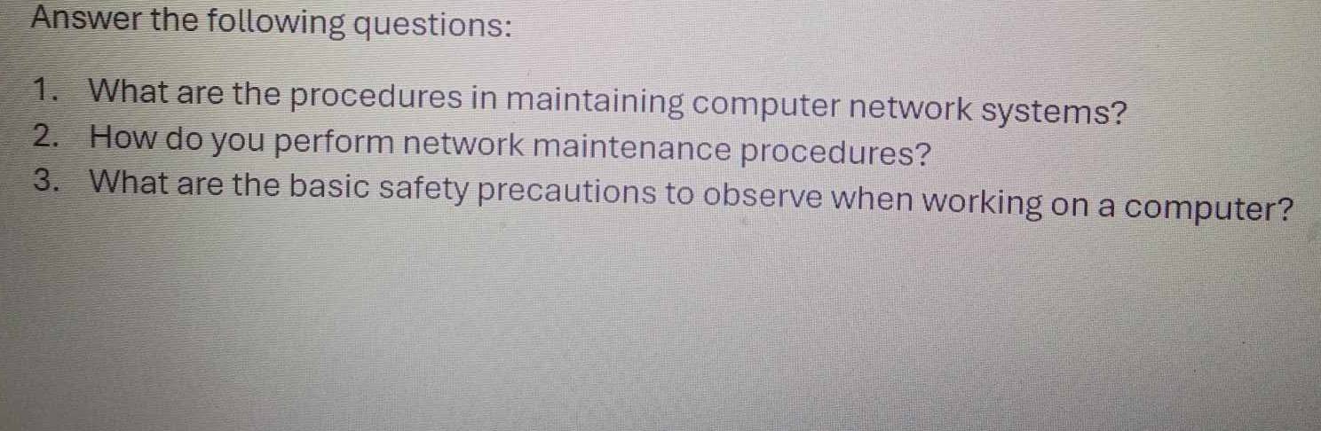 Answer the following questions: 
1. What are the procedures in maintaining computer network systems? 
2. How do you perform network maintenance procedures? 
3. What are the basic safety precautions to observe when working on a computer?