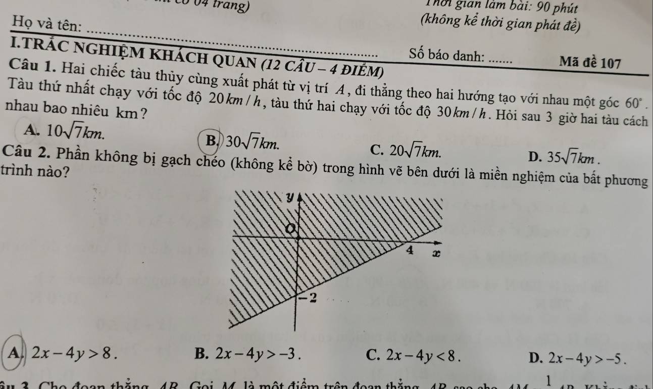 Thời gian làm bài: 90 phút
004 trang) (không kể thời gian phát đề)
_
Họ và tên:
I.TRÁC NGHIỆM KHÁCH QUAN (12 cÂU - 4 đIÊM)
Số báo danh: Mã đề 107
Câu 1. Hai chiếc tàu thủy cùng xuất phát từ vị trí A, đi thẳng theo hai hướng tạo với nhau một góc 60°. 
Tàu thứ nhất chạy với tốc độ 20km/h, tàu thứ hai chạy với tốc độ 30km/h. Hỏi sau 3 giờ hai tàu cách
nhau bao nhiêu km?
A. 10sqrt(7)km.
B. 30sqrt(7)km.
C. 20sqrt(7)km.
D. 35sqrt(7)km. 
Câu 2. Phần không bị gạch chéo (không kể bờ) trong hình vẽ bên dưới là miền nghiệm của bất phương
trình nào?
A 2x-4y>8.
B. 2x-4y>-3. C. 2x-4y<8</tex>. D. 2x-4y>-5. 
thắng 4B. Goi, M. là một điểm trên đoạn thả
1