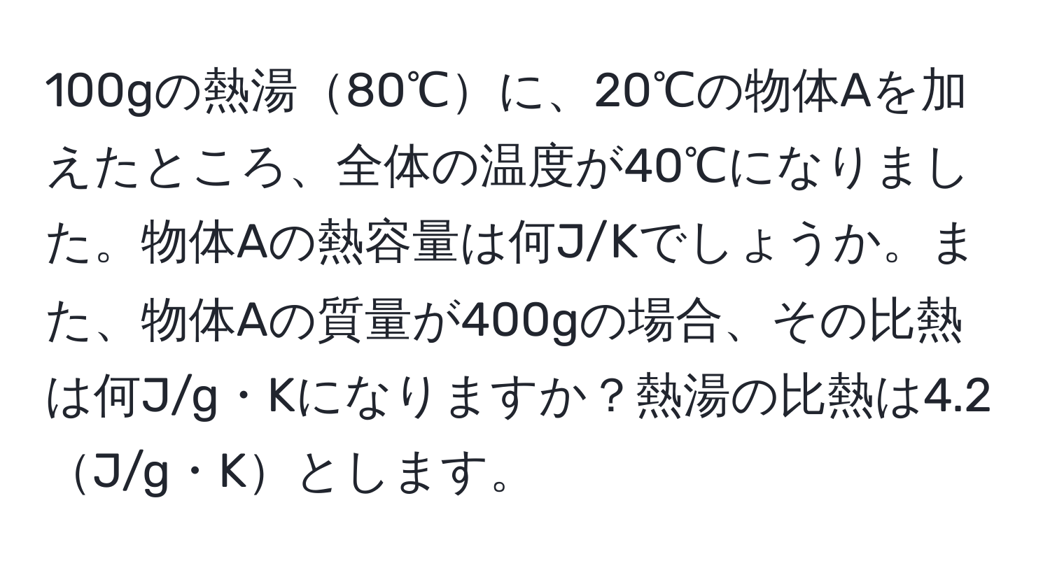 100gの熱湯80℃に、20℃の物体Aを加えたところ、全体の温度が40℃になりました。物体Aの熱容量は何J/Kでしょうか。また、物体Aの質量が400gの場合、その比熱は何J/g・Kになりますか？熱湯の比熱は4.2J/g・Kとします。