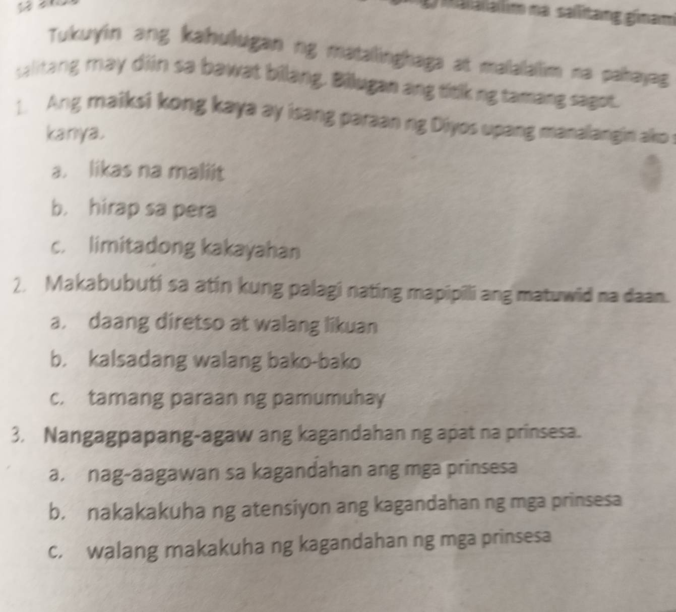 Malalalim na sallitang ginam
Tukuyin ang kahulugan ng matalinghaga at malalalim na pahayag
salitang may diin sa bawat bilang. Bilugan ang titk ng tamang sagot.
1. Ang maiksi kong kaya ay isang paraan ng Diyos upang manalangin ako 
kanya.
a. likas na maliit
b. hirap sa pera
c. limitadong kakayahan
2. Makabubuti sa atin kung palagi nating mapipili ang matuwid na daan.
a. daang diretso at walang likuan
b. kalsadang walang bako-bako
c. tamang paraan ng pamumuhay
3. Nangagpapang-agaw ang kagandahan ng apat na prinsesa.
a. nag-aagawan sa kagandahan ang mga prinsesa
b. nakakakuha ng atensiyon ang kagandahan ng mga prinsesa
c. walang makakuha ng kagandahan ng mga prinsesa