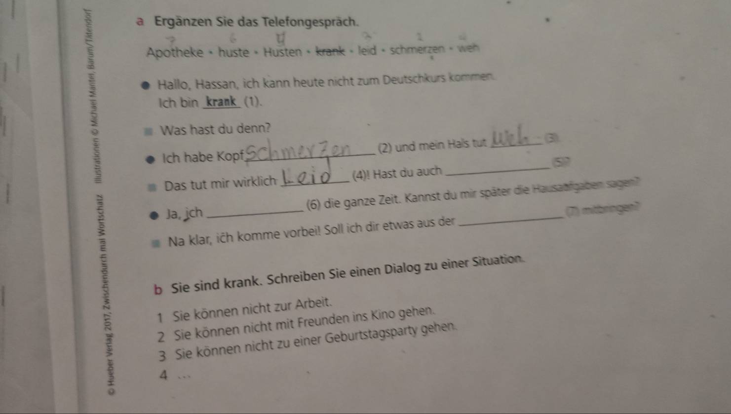 a Ergänzen Sie das Telefongespräch. 
Apotheke • huste • Husten • krank » leid + schmerzen » we 
Hallo, Hassan, ich kann heute nicht zum Deutschkurs kommen. 
Ich bin _krank_ (1). 
Was hast du denn? 
Ich habe Kopf_ (2) und mein Hals tut _3) 
(5) 7
Das tut mir wirklich (4)! Hast du auch 
_ 
Ja, ich __(6) die ganze Zeit. Kannst du mir später die Hausaufgaben sagen? 
Na klar, ićh komme vorbei! Soll ich dir etwas aus der (7) mitbringen? 
b Sie sind krank. Schreiben Sie einen Dialog zu einer Situation. 
1 Sie können nicht zur Arbeit. 
2 Sie können nicht mit Freunden ins Kino gehen. 
3 Sie können nicht zu einer Geburtstagsparty gehen. 
4 …