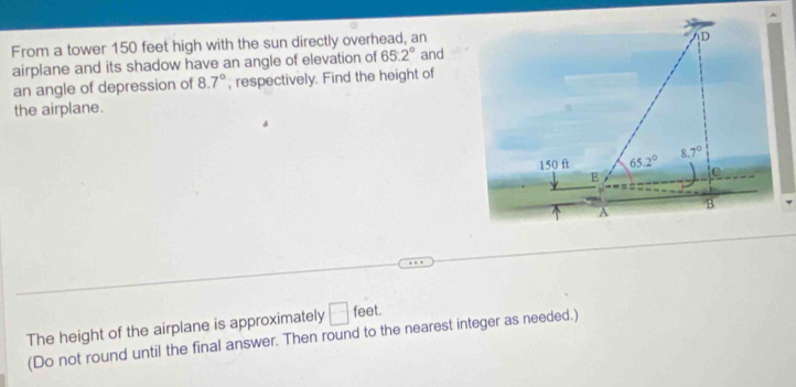 From a tower 150 feet high with the sun directly overhead, an and D 
airplane and its shadow have an angle of elevation of 65.2°
an angle of depression of 8.7° , respectively. Find the height of 
the airplane.
150 ft 65.2° 8.7°
E 
B 
A 
The height of the airplane is approximately □ feet
(Do not round until the final answer. Then round to the nearest integer as needed.)