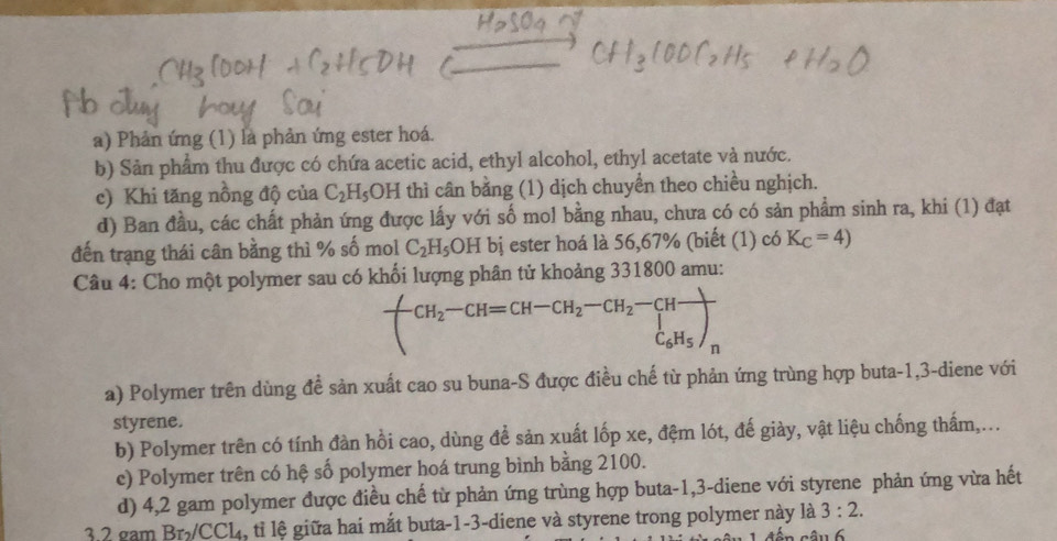 a) Phản ứng (1) là phản ứng ester hoá.
b) Sản phẩm thu được có chứa acetic acid, ethyl alcohol, ethyl acetate và nước.
c) Khi tăng nồng độ của C_2H_5 OH l thì cân bằng (1) dịch chuyển theo chiều nghịch.
d) Ban đầu, các chất phản ứng được lấy với số mol bằng nhau, chưa có có sản phẩm sinh ra, khi (1) đạt
đến trạng thái cân bằng thì % số mol C_2H_5OH bị ester hoá là 56,67% (biết (1) có K_C=4)
Câu 4: Cho một polymer sau có khối lượng phân tử khoảng 331800 amu:
-CH_2-CH=CH-CH_2-CH_2-CH-CH-C_6H_5) 
a) Polymer trên dùng đề sản xuất cao su buna-S được điều chế từ phản ứng trùng hợp buta -1, 3 -diene với
styrene.
b) Polymer trên có tính đàn hồi cao, dùng để sản xuất lốp xe, đệm lót, đế giày, vật liệu chống thấm,...
c) Polymer trên có hệ số polymer hoá trung bình bằng 2100.
d) 4,2 gam polymer được điều chế từ phản ứng trùng hợp buta -1, 3 -diene với styrene phản ứng vừa hết
3.2 gam Br₂/CCL, tỉ lệ giữa hai mắt buta-1-3-diene và styrene trong polymer này là 3:2.