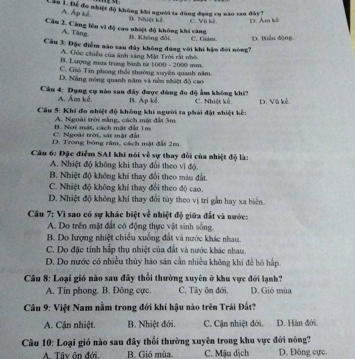 Cầu 1. Để đo nhiệt độ không khí người ta dùng dụng cụ nào sau đây?
A. Ấp kể. B. Nhiệt kế. C. Vũ kế. D. Âm kế
Cầu 2. Cảng lên vĩ độ cao nhiệt độ không khí càng
A. Tăng.
B. Không đổi C. Giảm. D. Biến động
Câu 3: Đặc điểm nào sau đây không đúng với khí hậu đới nóng?
A. Gốc chiếu của ánh sáng Mặt Trời rất nhỏ.
B. Lượng mưa trung bình từ 1000 - 2000 mm.
C. Gió Tín phong thổi thường xuyên quanh năm.
D. Nắng nóng quanh năm và nền nhiệt độ cao
Câu 4: Dụng cụ nào sau đây được dùng đo độ ẩm không khí?
A. Âm kế. B. Áp kế. C. Nhiệt kế. D. Vũ kế.
Cầu 5: Khi đo nhiệt độ không khí người ta phải đặt nhiệt kế;
A. Ngoài trời nắng, cách mặt đất 3m
B. Nơi mát, cách mặt đất 1m
C. Ngoài trời, sát mặt đất
D. Trong bóng râm, cách mặt đất 2m.
Câu 6: Đặc điểm SAI khi nói về sự thay đổi của nhiệt độ là:
A. Nhiệt độ không khí thay đổi theo vĩ độ.
B. Nhiệt độ không khí thay đổi theo màu đất.
C. Nhiệt độ không khí thay đổi theo độ cao.
D. Nhiệt độ không khí thay đổi tùy theo vị trí gần hay xa biển.
Câu 7: Vì sao có sự khác biệt về nhiệt độ giữa đất và nước:
A. Do trên mặt đất có động thực vật sinh sống.
B. Do lượng nhiệt chiếu xuống đất và nước khác nhau.
C. Do đặc tính hấp thụ nhiệt của đất và nước khác nhau.
D. Do nước có nhiều thủy hảo sản cần nhiều không khí để hô hấp.
Câu 8: Loại gió nào sau đây thổi thường xuyên ở khu vực đới lạnh?
A. Tín phong. B. Đông cực. C. Tây ôn đới. D. Gió mùa
Câu 9: Việt Nam nằm trong đới khí hậu nào trên Trái Đất?
A. Cận nhiệt.  B. Nhiệt đới. C. Cận nhiệt đới. D. Hàn đới.
Câu 10: Loại gió nào sau đây thổi thường xuyên trong khu vực đới nóng?
A. Tây ôn đới. B. Gió mùa. C. Mậu dịch D. Đông cực.